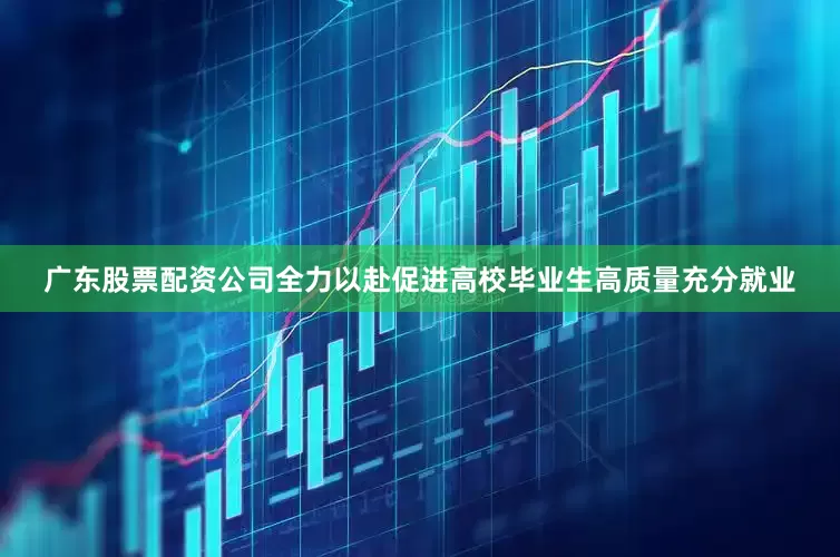 广东股票配资公司全力以赴促进高校毕业生高质量充分就业