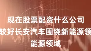 现在股票配资什么公司比较好长安汽车围绕新能源领域