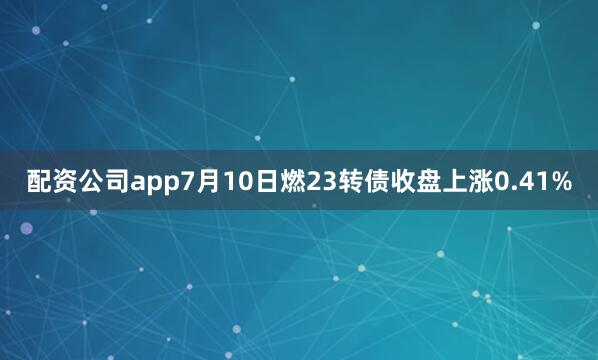 配资公司app7月10日燃23转债收盘上涨0.41%