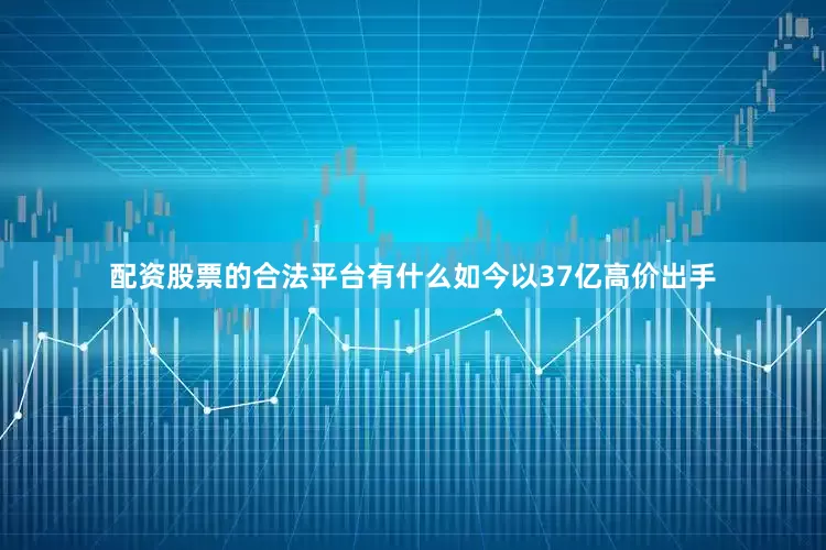 配资股票的合法平台有什么如今以37亿高价出手