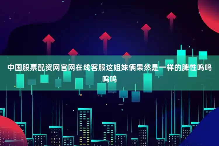 中国股票配资网官网在线客服这姐妹俩果然是一样的脾性呜呜呜呜