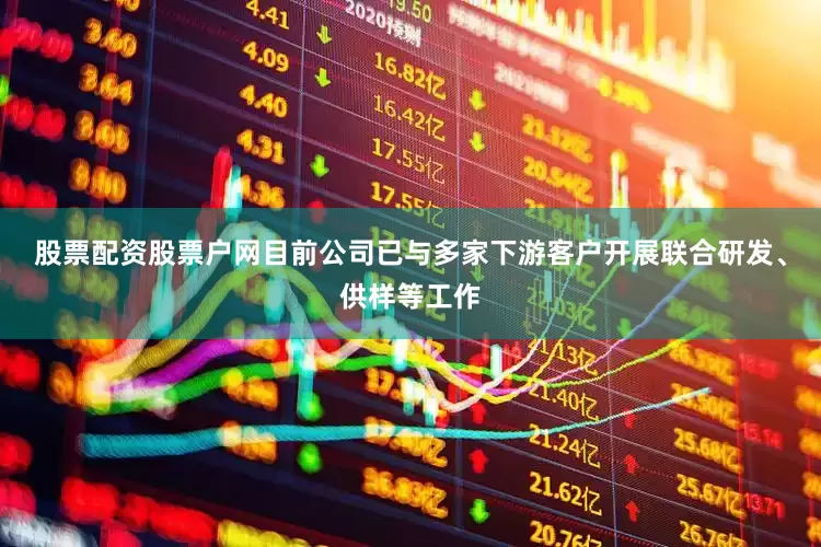 股票配资股票户网目前公司已与多家下游客户开展联合研发、供样等工作