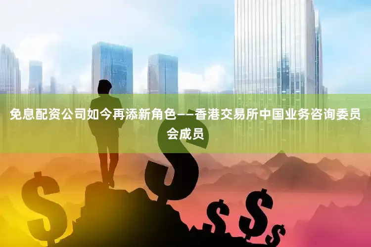 免息配资公司如今再添新角色——香港交易所中国业务咨询委员会成员