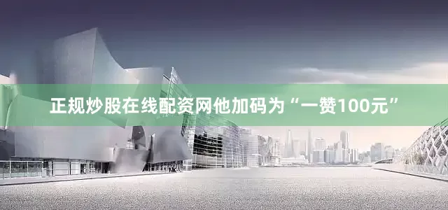 正规炒股在线配资网他加码为“一赞100元”