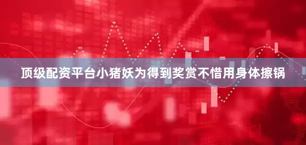 顶级配资平台小猪妖为得到奖赏不惜用身体擦锅