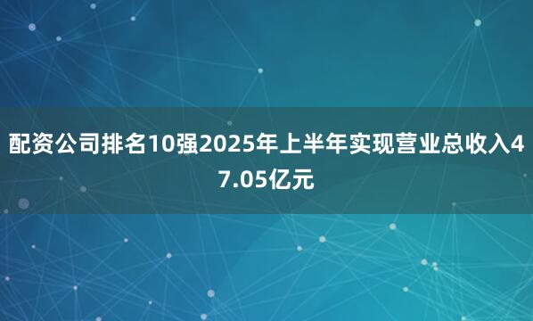 配资公司排名10强2025年上半年实现营业总收入47.05亿元