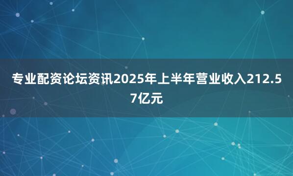 专业配资论坛资讯2025年上半年营业收入212.57亿元
