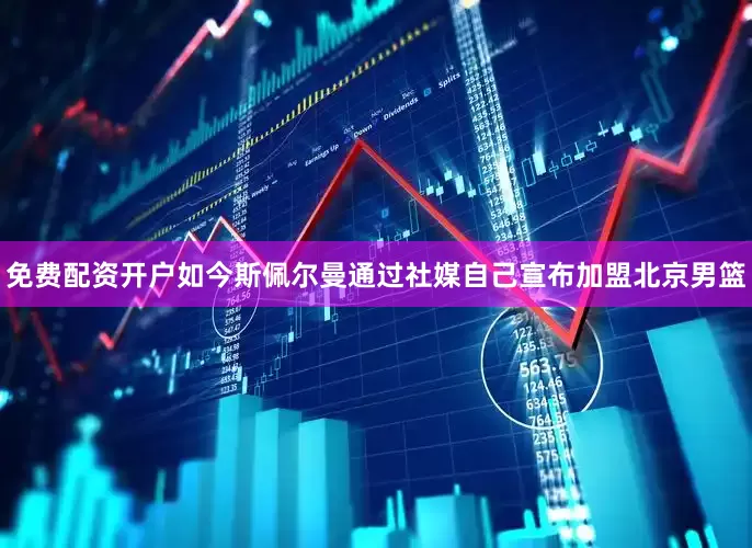 免费配资开户如今斯佩尔曼通过社媒自己宣布加盟北京男篮