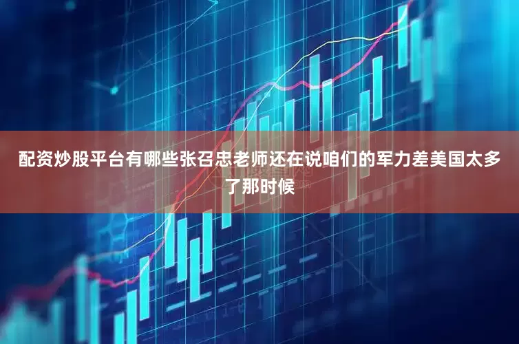 配资炒股平台有哪些张召忠老师还在说咱们的军力差美国太多了那时候