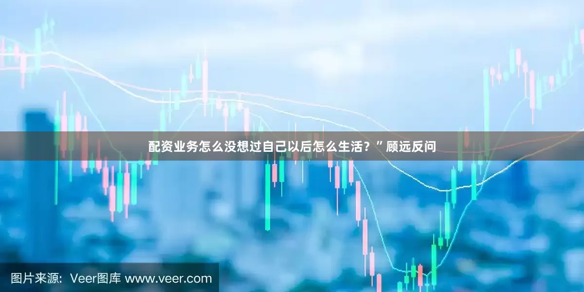配资业务怎么没想过自己以后怎么生活？”顾远反问